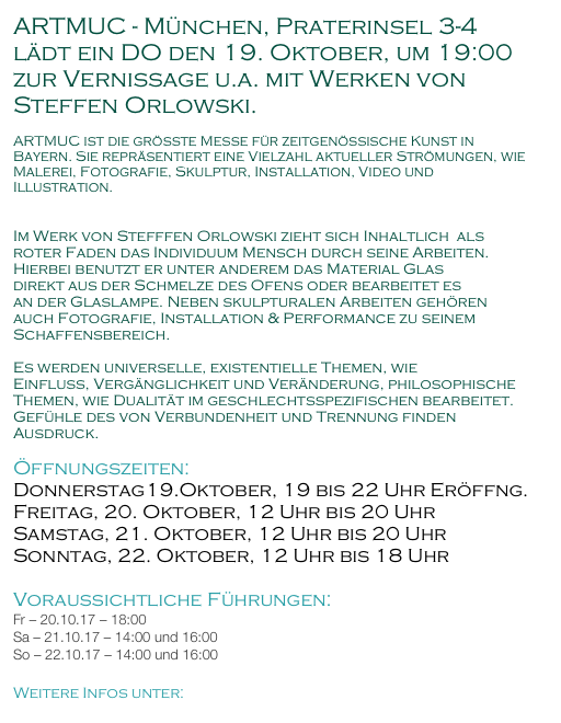 ARTMUC - München, Praterinsel 3-4
lädt ein DO den 19. Oktober, um 19:00 zur Vernissage u.a. mit Werken von Steffen Orlowski.

ARTMUC ist die größte Messe für zeitgenössische Kunst in Bayern. Sie repräsentiert eine Vielzahl aktueller Strömungen, wie Malerei, Fotografie, Skulptur, Installation, Video und Illustration.


Im Werk von Stefffen Orlowski zieht sich Inhaltlich  als roter Faden das Individuum Mensch durch seine Arbeiten.
Hierbei benutzt er unter anderem das Material Glas
direkt aus der Schmelze des Ofens oder bearbeitet es
an der Glaslampe. Neben skulpturalen Arbeiten gehören auch Fotografie, Installation & Performance zu seinem Schaffensbereich.

Es werden universelle, existentielle Themen, wie
Einfluss, Vergänglichkeit und Veränderung, philosophische Themen, wie Dualität im geschlechtsspezifischen bearbeitet. Gefühle des von Verbundenheit und Trennung finden Ausdruck.

Öffnungszeiten:
Donnerstag19.Oktober, 19 bis 22 Uhr Eröffng.
Freitag, 20. Oktober, 12 Uhr bis 20 Uhr 
Samstag, 21. Oktober, 12 Uhr bis 20 Uhr
Sonntag, 22. Oktober, 12 Uhr bis 18 Uhr

Voraussichtliche Führungen:
Fr – 20.10.17 – 18:00
Sa – 21.10.17 – 14:00 und 16:00
So – 22.10.17 – 14:00 und 16:00

Weitere Infos unter: www.artmuc.info