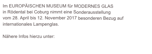 Im EUROPÄISCHEN MUSEUM für MODERNES GLAS
in Rödental bei Coburg nimmt eine Sonderausstellung 
vom 28. April bis 12. November 2017 besonderen Bezug auf internationales Lampenglas.

Nähere Infos hierzu unter: 
http://www.kunstsammlungen-coburg.de/europaeisches-glasmuseum-sonderausstellungen-veranstaltungen-aktuell.php